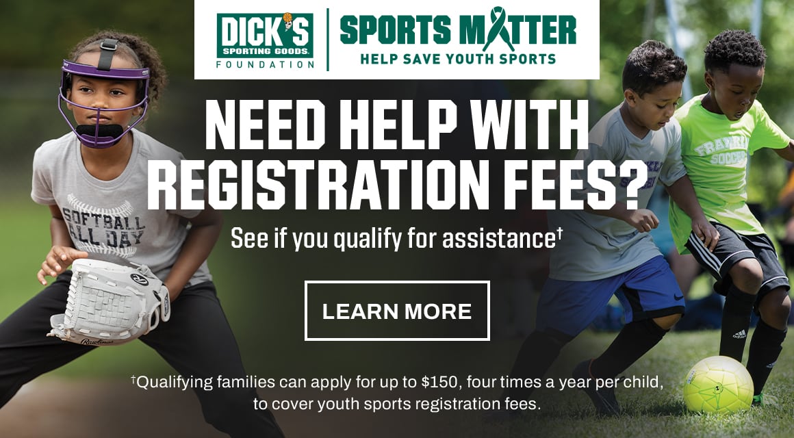 Dick's Sporting Goods Foundation. Sports Matter. Help save youth sports. Need help with registration fees? See if you qualify for assistance.† †Qualifying families can apply for up to $150, four times a year per child,­ to cover youth sports registration fees. Learn more.