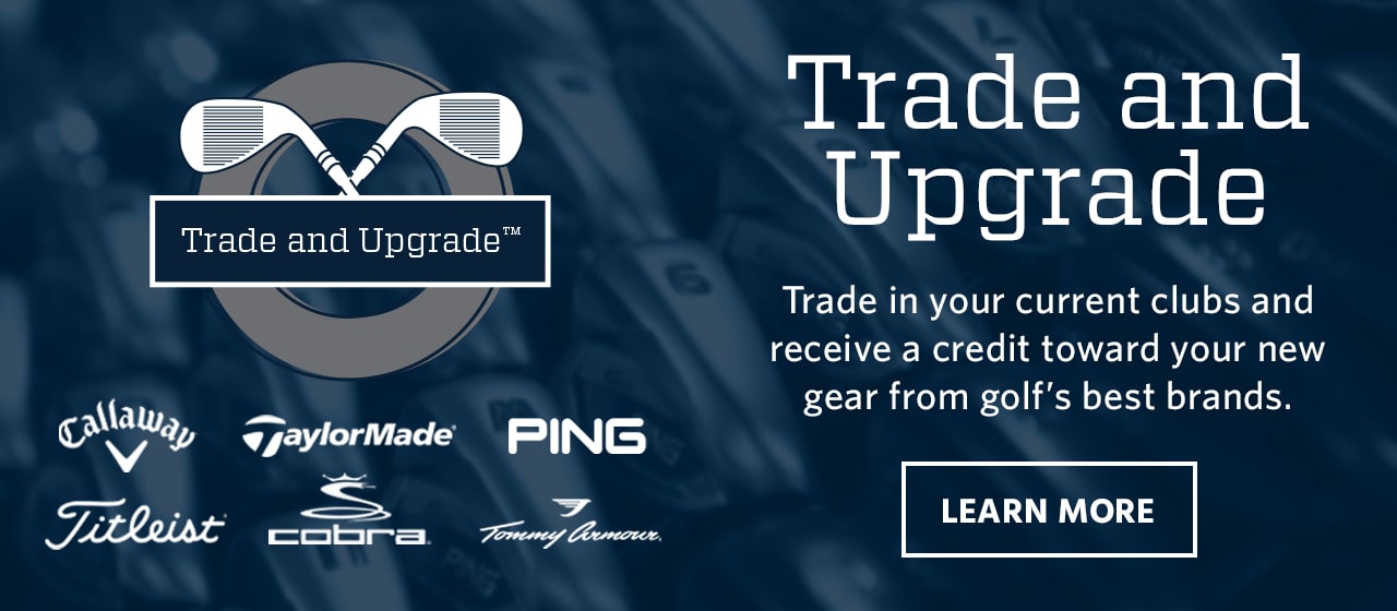 Trade and upgrade. Callaway. TaylorMade. Ping. Titleist. Cobra. Tommy Armour. Trade in your current clubs and receive a credit toward your new gear from golf's best brands. Learn more. 